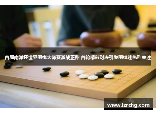 首届南洋杯世界围棋大师赛激战正酣 首轮精彩对决引发围棋迷热烈关注